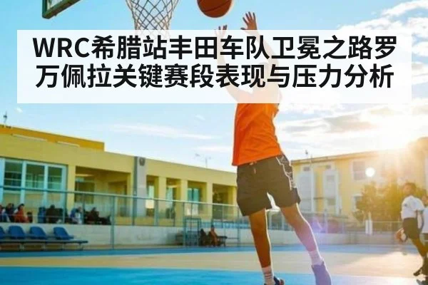 WRC希腊站丰田车队卫冕之路罗万佩拉关键赛段表现与压力分析